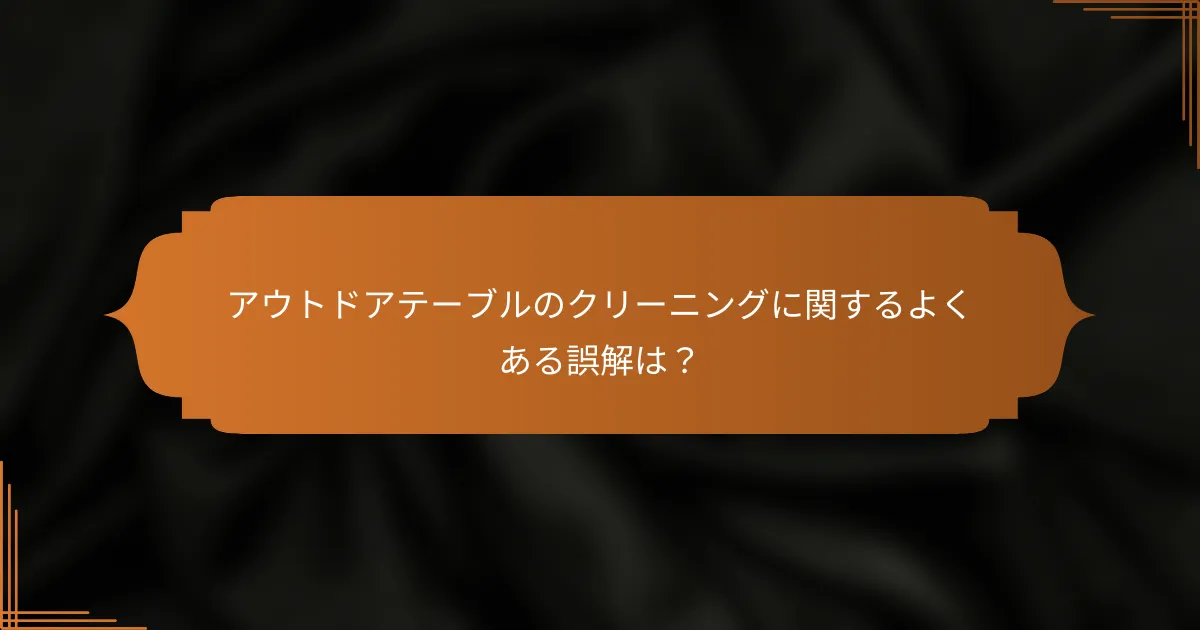 アウトドアテーブルのクリーニングに関するよくある誤解は？