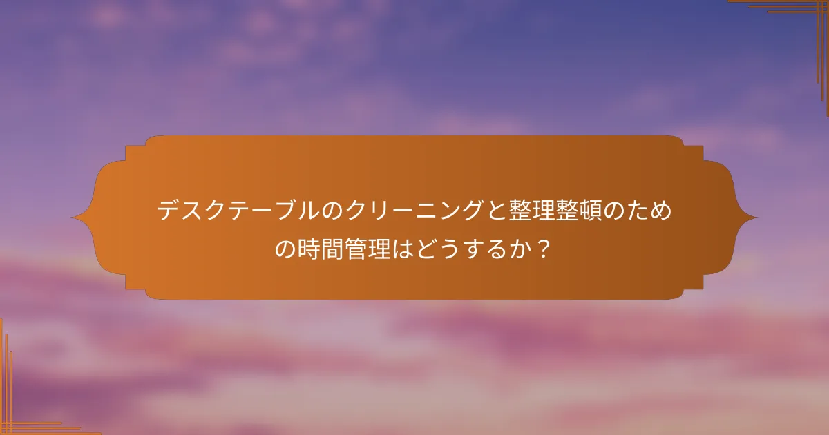 デスクテーブルのクリーニングと整理整頓のための時間管理はどうするか？