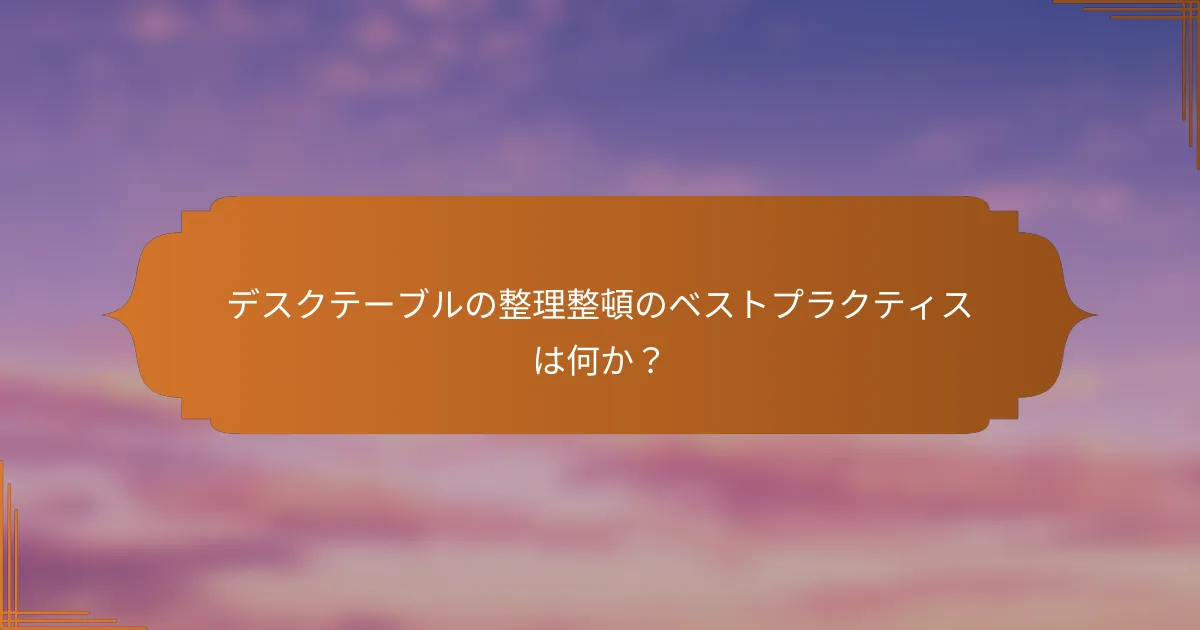デスクテーブルの整理整頓のベストプラクティスは何か？