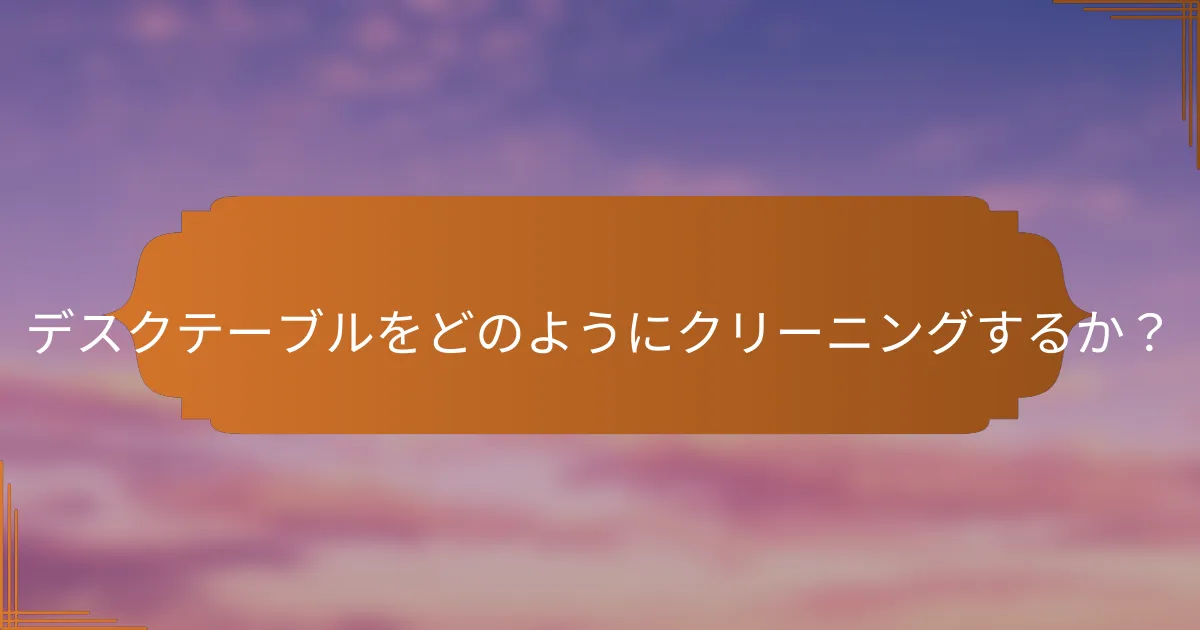 デスクテーブルをどのようにクリーニングするか？