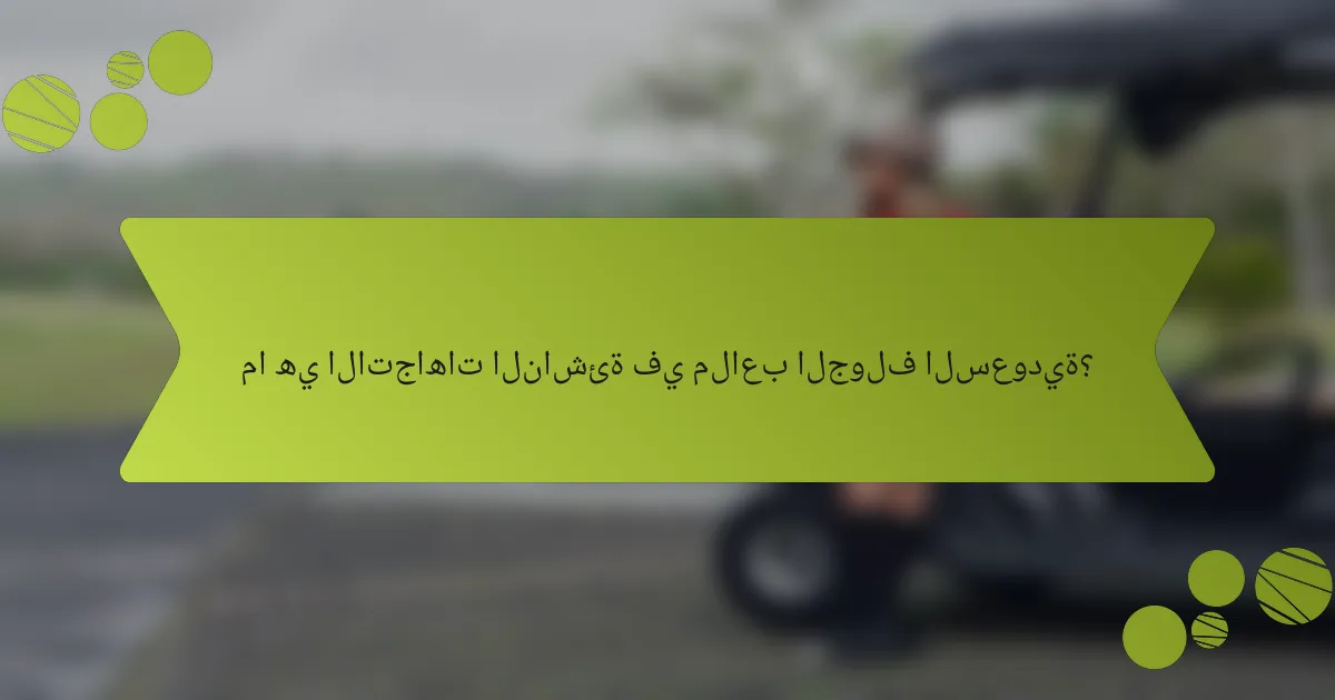 ما هي الاتجاهات الناشئة في ملاعب الجولف السعودية؟